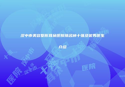 汉中市美容整形耳朵医院排名榜十强及优秀医生介绍