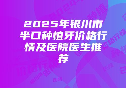 2025年银川市半口种植牙价格行情及医院医生推荐