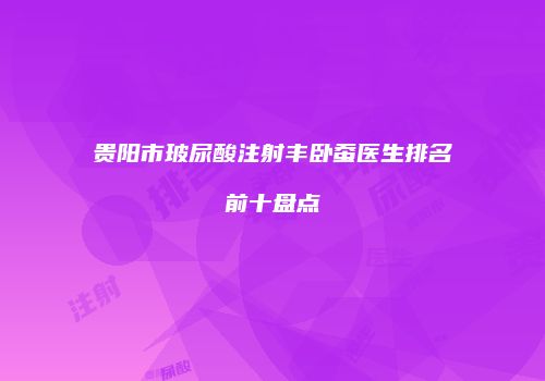 贵阳市玻尿酸注射丰卧蚕医生排名前十盘点