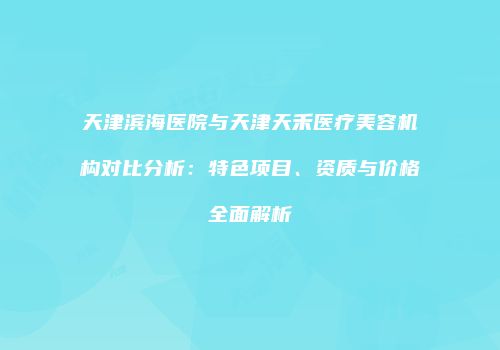 天津滨海医院与天津天禾医疗美容机构对比分析：特色项目、资质与价格全面解析