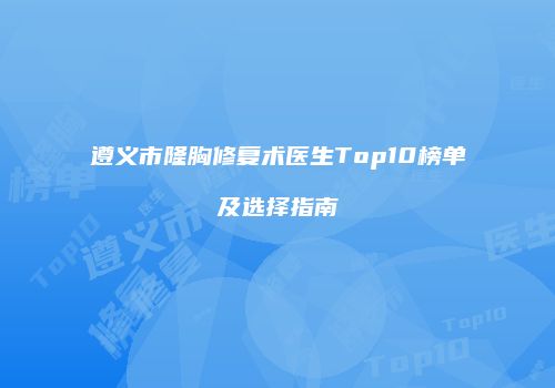 遵义市隆胸修复术医生Top10榜单及选择指南