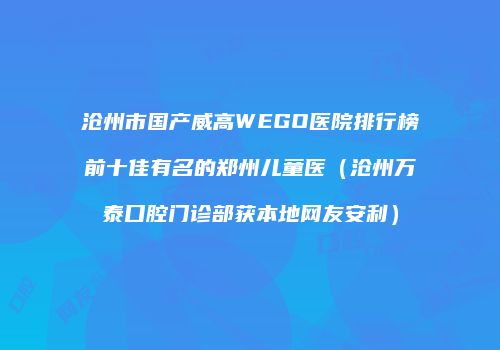 沧州市国产威高WEGO医院排行榜前十佳有名的郑州儿童医（沧州万泰口腔门诊部获本地网友安利）