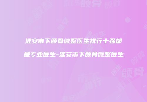淮安市下颌骨微整医生排行十强都是专业医生-淮安市下颌骨微整医生