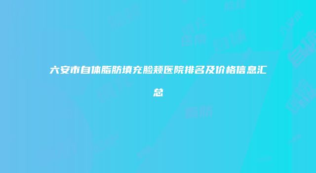 六安市自体脂肪填充脸颊医院排名及价格信息汇总