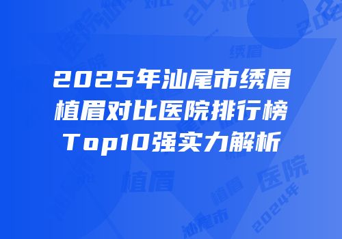 2025年汕尾市绣眉植眉对比医院排行榜Top10强实力解析