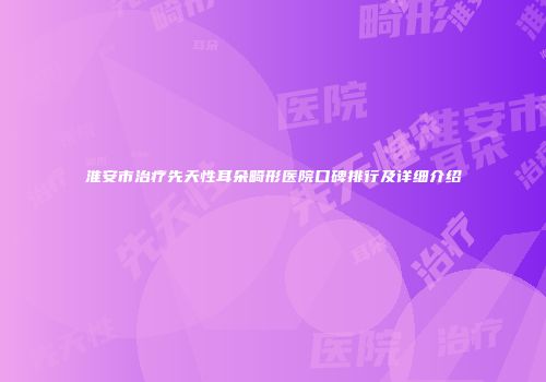 淮安市治疗先天性耳朵畸形医院口碑排行及详细介绍
