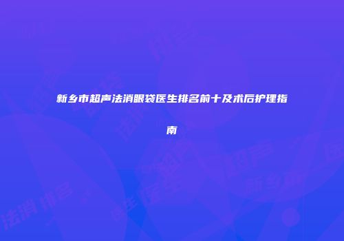 新乡市超声法消眼袋医生排名前十及术后护理指南