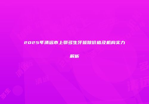 2025年清远市上鄂多生牙拔除价格及机构实力解析