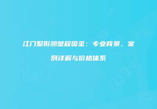 江门整形翘楚程国玺：专业背景、案例详解与价格体系