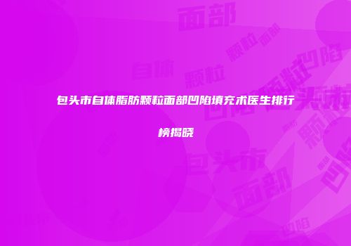 包头市自体脂肪颗粒面部凹陷填充术医生排行榜揭晓