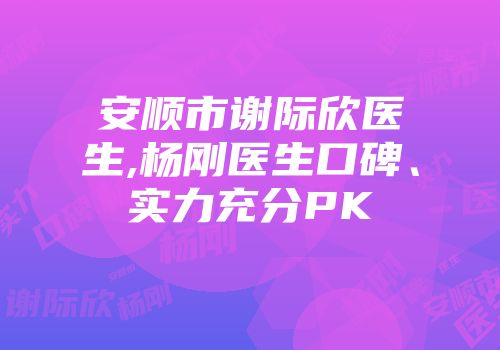 安顺市谢际欣医生,杨刚医生口碑、实力充分PK
