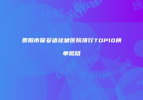 贵阳市保妥适祛皱医院排行TOP10榜单揭晓