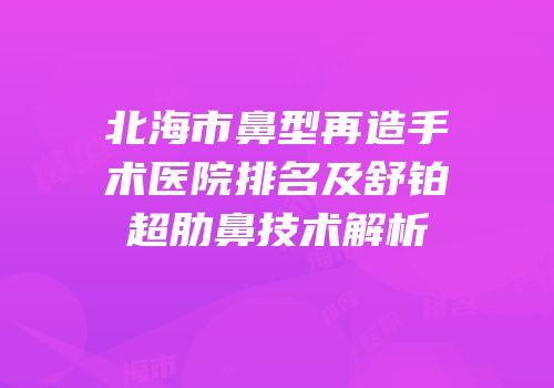北海市鼻型再造手术医院排名及舒铂超肋鼻技术解析