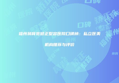 福州鼻背宽矫正整容医院口碑榜：私立医美机构推荐与评价