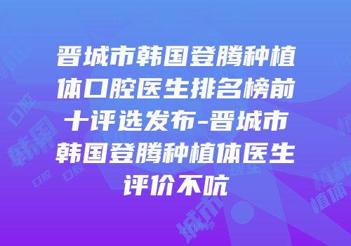 晋城市韩国登腾种植体口腔医生排名榜前十评选发布-晋城市韩国登腾种植体医生评价不吭