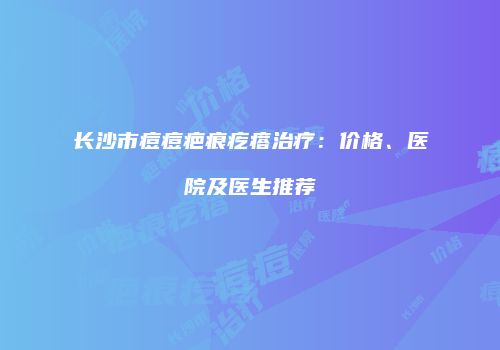 长沙市痘痘疤痕疙瘩治疗：价格、医院及医生推荐
