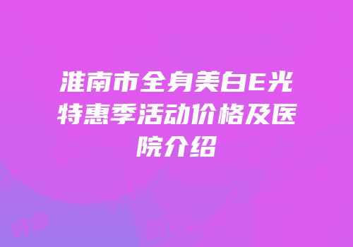 淮南市全身美白E光特惠季活动价格及医院介绍