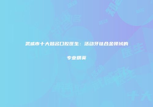 武威市十大知名口腔医生：活动牙钛合金领域的专业精英