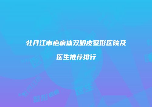 牡丹江市疤痕体双眼皮整形医院及医生推荐排行