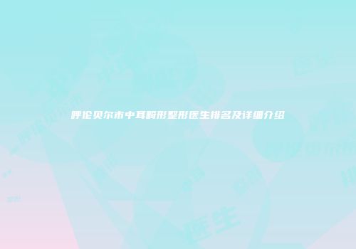 呼伦贝尔市中耳畸形整形医生排名及详细介绍