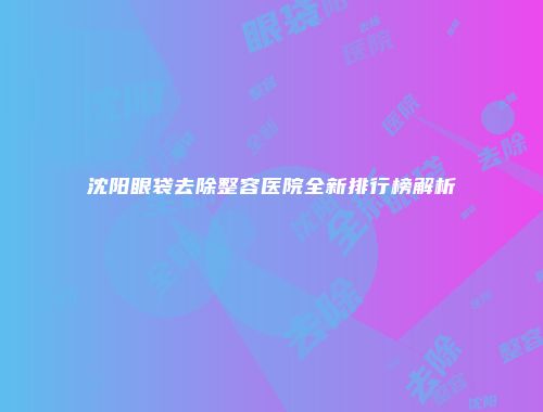 沈阳眼袋去除整容医院全新排行榜解析