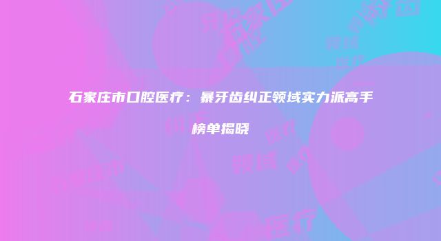 石家庄市口腔医疗：暴牙齿纠正领域实力派高手榜单揭晓