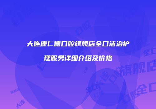 大连康仁德口腔旗舰店全口洁治护理服务详细介绍及价格