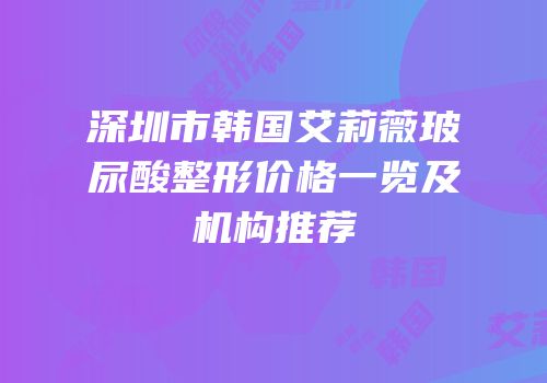 深圳市韩国艾莉薇玻尿酸整形价格一览及机构推荐