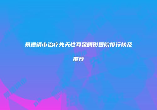 景德镇市治疗先天性耳朵畸形医院排行榜及推荐