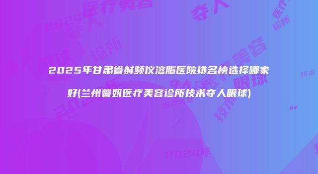 2025年甘肃省射频仪溶脂医院排名榜选择哪家好(兰州馨妍医疗美容诊所技术夺人眼球)
