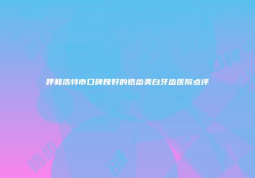 呼和浩特市口碑良好的锆齿美白牙齿医院点评