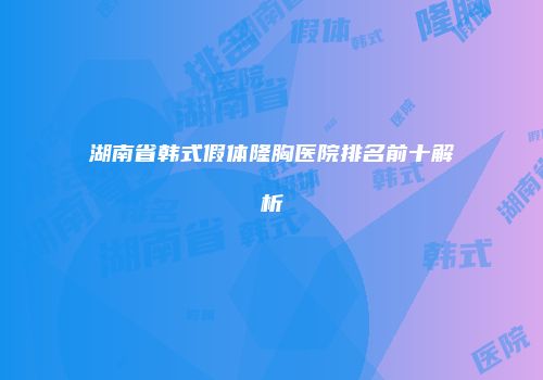 湖南省韩式假体隆胸医院排名前十解析