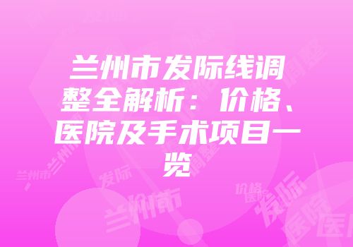 兰州市发际线调整全解析：价格、医院及手术项目一览
