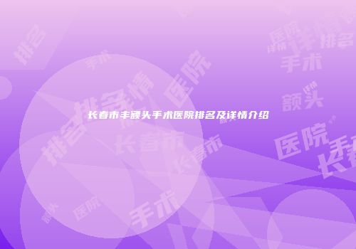 长春市丰额头手术医院排名及详情介绍