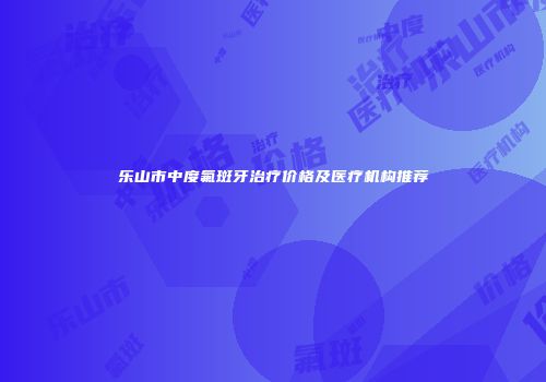 乐山市中度氟斑牙治疗价格及医疗机构推荐