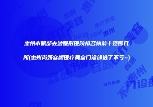 惠州市眼部去皱整形医院排名榜前十强哪几所(惠州尚妍容颜医疗美容门诊部选了不亏~)