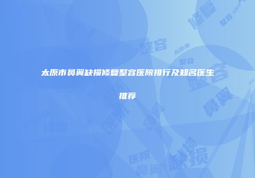 太原市鼻翼缺损修复整容医院排行及知名医生推荐