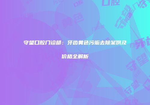 守望口腔门诊部：牙齿黄色污垢去除案例及价格全解析