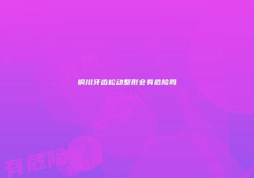 铜川牙齿松动整形会有危险吗