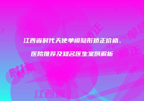 江西省时代天使单模隐形矫正价格、医院推荐及知名医生案例解析