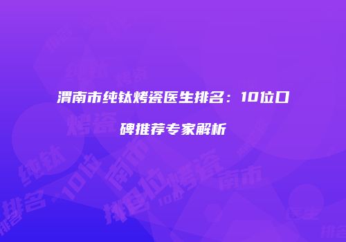 渭南市纯钛烤瓷医生排名：10位口碑推荐专家解析