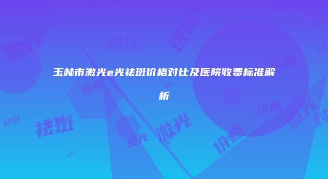 玉林市激光e光祛斑价格对比及医院收费标准解析