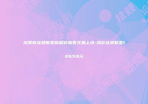 沈阳市祛颊脂垫新版价格表火热上线-均价祛颊脂垫10659元