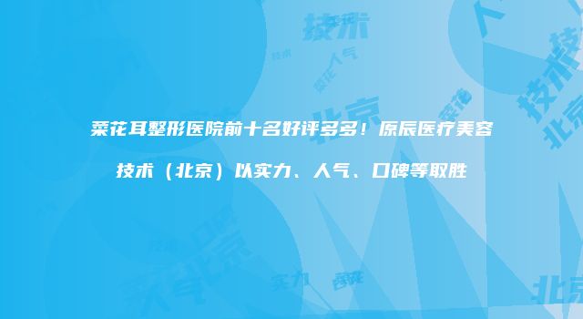 菜花耳整形医院前十名好评多多！原辰医疗美容技术（北京）以实力、人气、口碑等取胜
