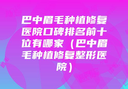 巴中眉毛种植修复医院口碑排名前十位有哪家（巴中眉毛种植修复整形医院）