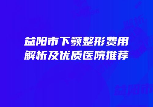 益阳市下颚整形费用解析及优质医院推荐