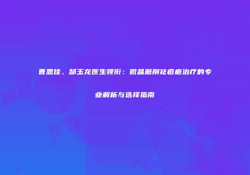 曹思佳、郜玉龙医生领衔：微晶磨削祛痘疤治疗的专业解析与选择指南