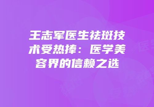 王志军医生祛斑技术受热捧：医学美容界的信赖之选