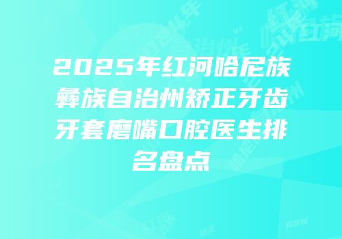 2025年红河哈尼族彝族自治州矫正牙齿牙套磨嘴口腔医生排名盘点