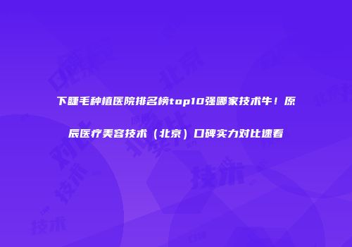 下睫毛种植医院排名榜top10强哪家技术牛！原辰医疗美容技术（北京）口碑实力对比速看